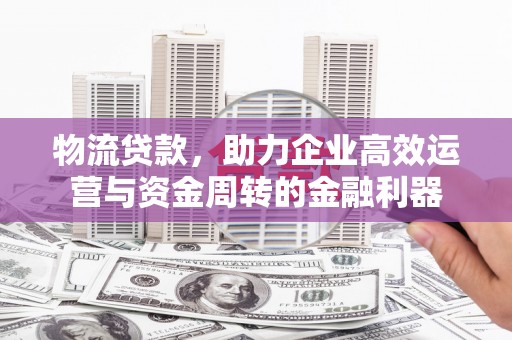 巩义物流贷款，助力企业高效运营与资金周转的金融利器