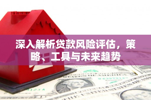 巩义深入解析贷款风险评估，策略、工具与未来趋势