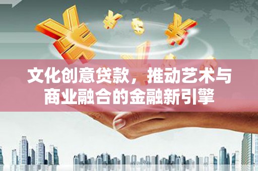 巩义文化创意贷款，推动艺术与商业融合的金融新引擎