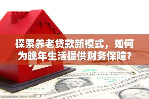 巩义探索养老贷款新模式，如何为晚年生活提供财务保障？