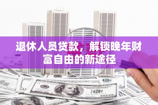 巩义退休人员贷款，解锁晚年财富自由的新途径