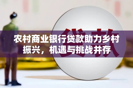 巩义农村商业银行贷款助力乡村振兴，机遇与挑战并存