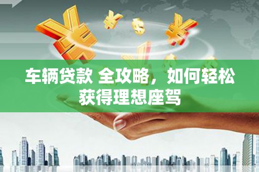 巩义车辆贷款 全攻略，如何轻松获得理想座驾