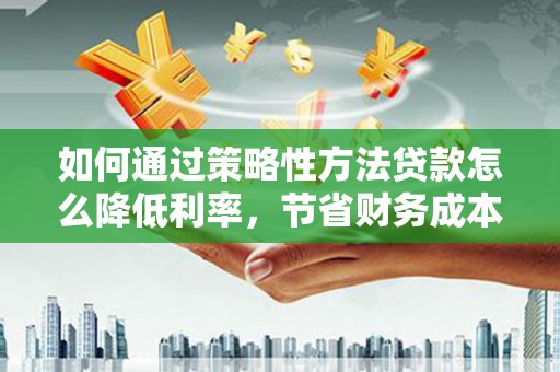 巩义如何通过策略性方法贷款怎么降低利率，节省财务成本