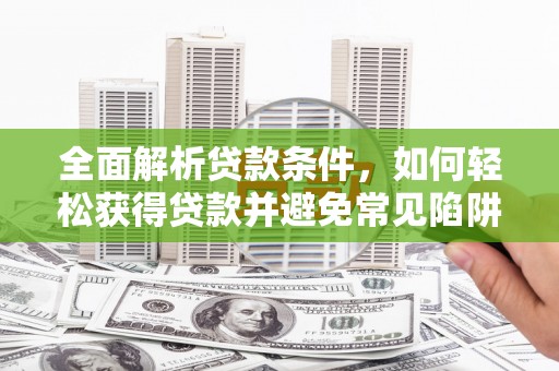 巩义全面解析贷款条件，如何轻松获得贷款并避免常见陷阱