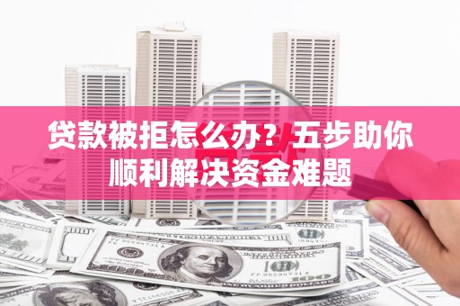 巩义贷款被拒怎么办？五步助你顺利解决资金难题