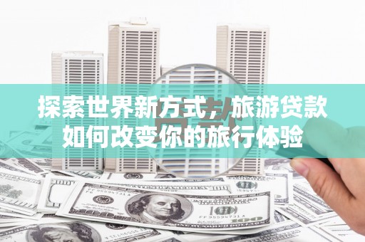 巩义探索世界新方式，旅游贷款如何改变你的旅行体验