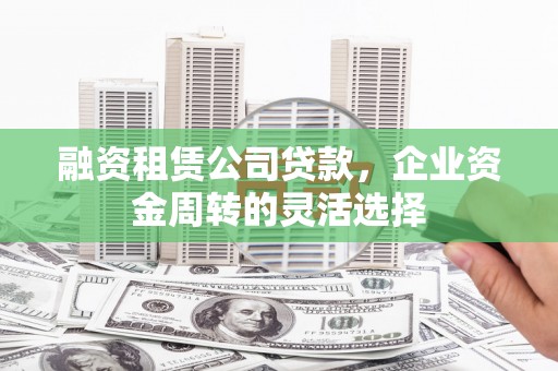 巩义融资租赁公司贷款，企业资金周转的灵活选择