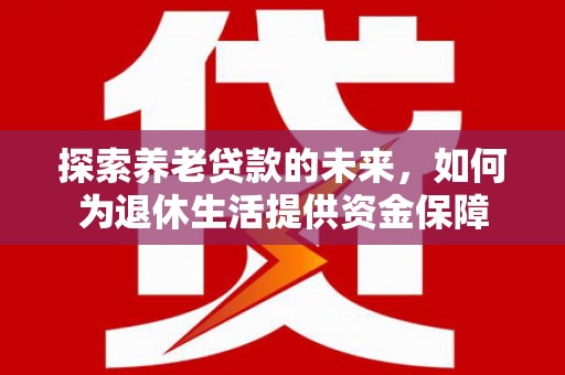 巩义探索养老贷款的未来，如何为退休生活提供资金保障
