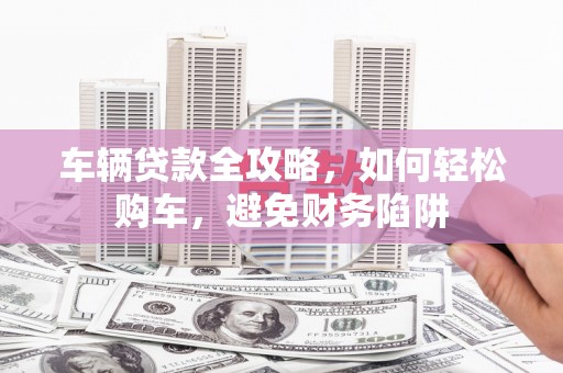 巩义车辆贷款全攻略，如何轻松购车，避免财务陷阱