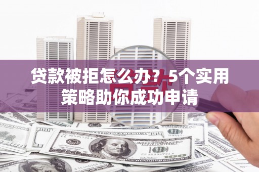 巩义贷款被拒怎么办？5个实用策略助你成功申请