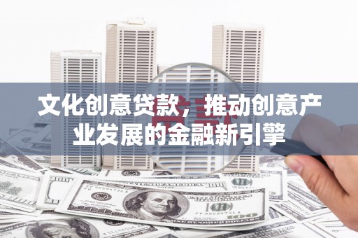 巩义文化创意贷款，推动创意产业发展的金融新引擎