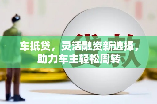 巩义车抵贷，灵活融资新选择，助力车主轻松周转