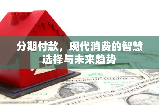 巩义分期付款，现代消费的智慧选择与未来趋势