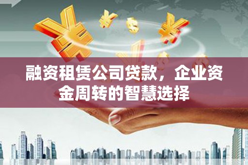 巩义融资租赁公司贷款，企业资金周转的智慧选择