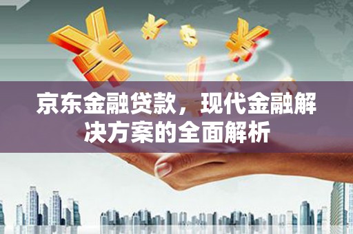 巩义京东金融贷款，现代金融解决方案的全面解析