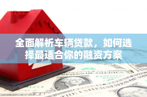 巩义全面解析车辆贷款，如何选择最适合你的融资方案